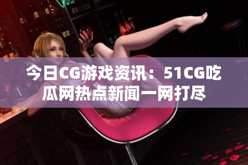 今日CG游戲資訊：51CG吃瓜網(wǎng)熱點(diǎn)新聞一網(wǎng)打盡