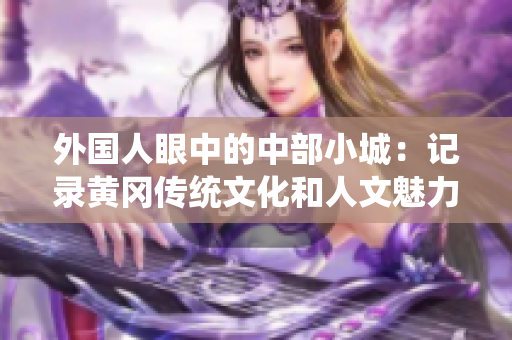 外國人眼中的中部小城：記錄黃岡傳統(tǒng)文化和人文魅力