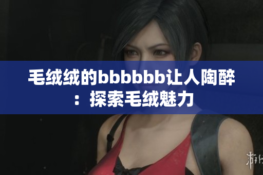 毛絨絨的bbbbbb讓人陶醉：探索毛絨魅力