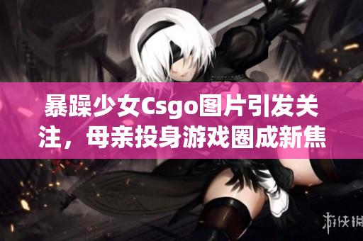 暴躁少女Csgo圖片引發(fā)關注，母親投身游戲圈成新焦點(1)