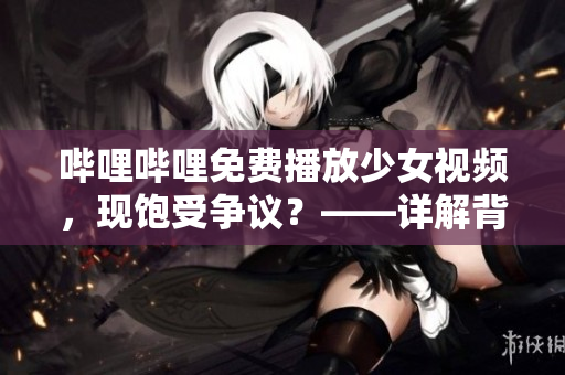 嗶哩嗶哩免費(fèi)播放少女視頻，現(xiàn)飽受爭(zhēng)議？——詳解背后種種問(wèn)題及如何保護(hù)未成年人的健康成長(zhǎng)