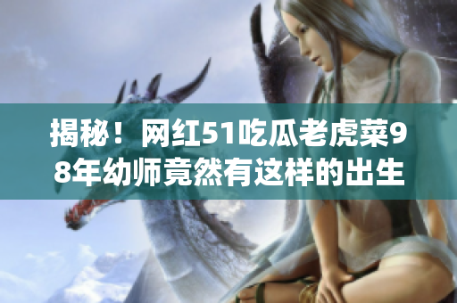 揭秘！網(wǎng)紅51吃瓜老虎菜98年幼師竟然有這樣的出生年份！(1)