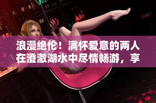 浪漫絕倫！滿懷愛意的兩人在澄澈湖水中盡情暢游，享受魚水之歡的美好時刻