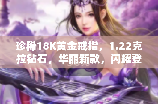 珍稀18K黃金戒指，1.22克拉鉆石，華麗新款，閃耀登場