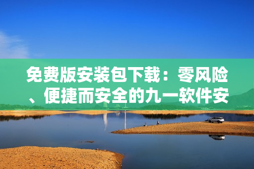 免費(fèi)版安裝包下載：零風(fēng)險(xiǎn)、便捷而安全的九一軟件安裝指南