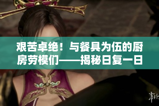 艱苦卓絕！與餐具為伍的廚房勞模們——揭秘日復(fù)一日的刷碗征程