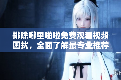 排除噼里啪啦免費(fèi)觀看視頻困擾，全面了解最專業(yè)推薦大全