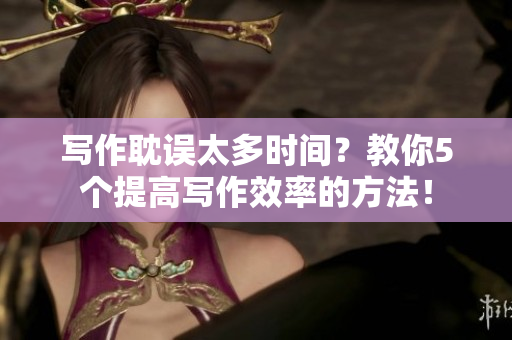 寫作耽誤太多時間？教你5個提高寫作效率的方法！