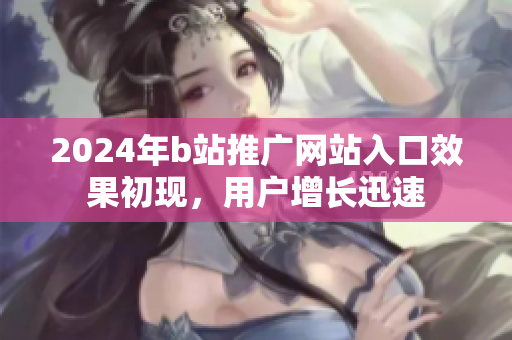 2024年b站推廣網(wǎng)站入口效果初現(xiàn)，用戶增長(zhǎng)迅速
