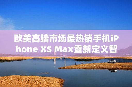 歐美高端市場(chǎng)最熱銷手機(jī)iPhone XS Max重新定義智能手機(jī)使用體驗(yàn)
