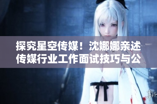 探究星空傳媒！沈娜娜親述傳媒行業(yè)工作面試技巧與公司產(chǎn)品功能介紹