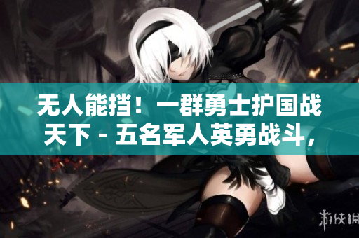 無人能擋！一群勇士護國戰(zhàn)天下 - 五名軍人英勇戰(zhàn)斗，力挽狂瀾，彪炳軍史！