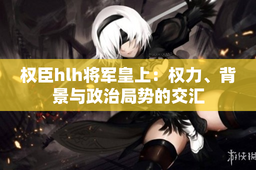 權(quán)臣hlh將軍皇上：權(quán)力、背景與政治局勢的交匯