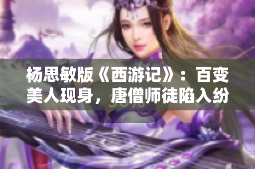 楊思敏版《西游記》：百變美人現(xiàn)身，唐僧師徒陷入紛爭(zhēng)！