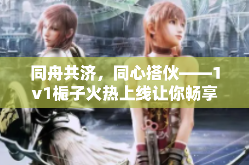 同舟共濟(jì)，同心搭伙——1v1梔子火熱上線(xiàn)讓你暢享社交新樂(lè)趣