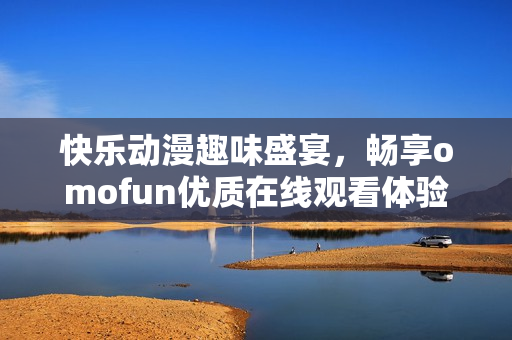 快樂(lè)動(dòng)漫趣味盛宴，暢享omofun優(yōu)質(zhì)在線(xiàn)觀看體驗(yàn)