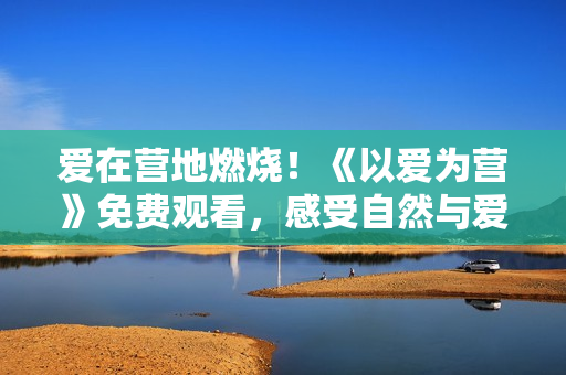 愛在營地燃燒！《以愛為營》免費觀看，感受自然與愛的碰撞。