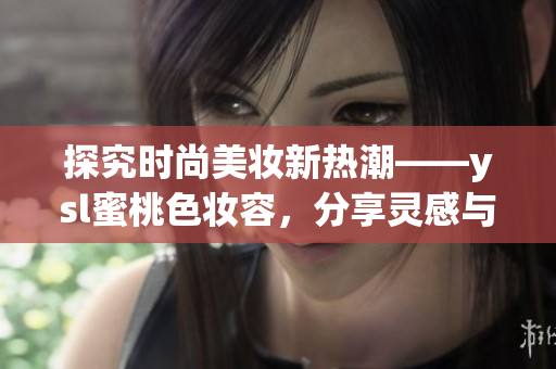 探究時尚美妝新熱潮——ysl蜜桃色妝容，分享靈感與技巧