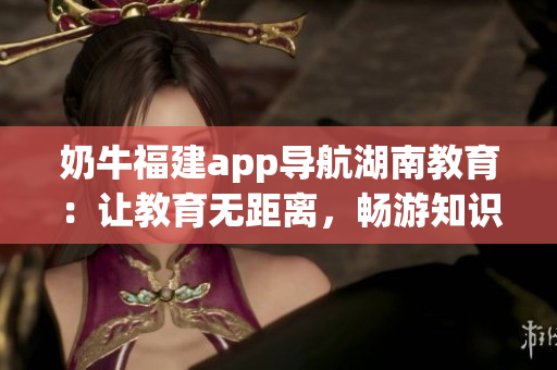 奶牛福建app導(dǎo)航湖南教育：讓教育無(wú)距離，暢游知識(shí)海洋(1)