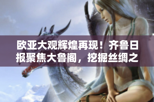 歐亞大觀輝煌再現(xiàn)！齊魯日?qǐng)?bào)聚焦大魯閣，挖掘絲綢之路文明遺產(chǎn)！