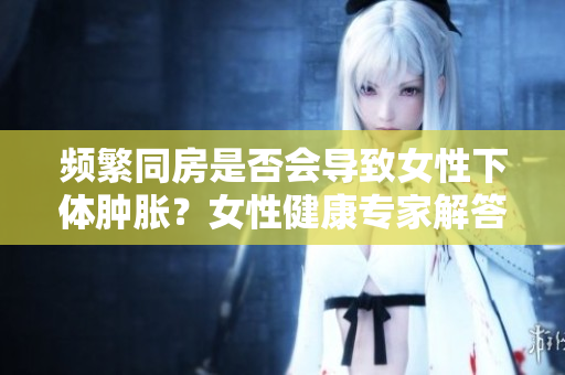 頻繁同房是否會(huì)導(dǎo)致女性下體腫脹？女性健康專(zhuān)家解答