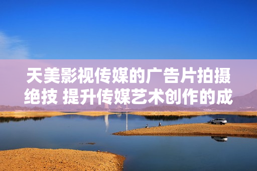 天美影視傳媒的廣告片拍攝絕技 提升傳媒藝術(shù)創(chuàng)作的成功秘訣！