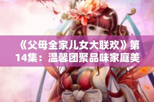 《父母全家兒女大聯(lián)歡》第14集：溫馨團(tuán)聚品味家庭美滿