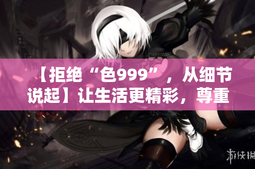 【拒絕“色999”，從細(xì)節(jié)說起】讓生活更精彩，尊重自己。