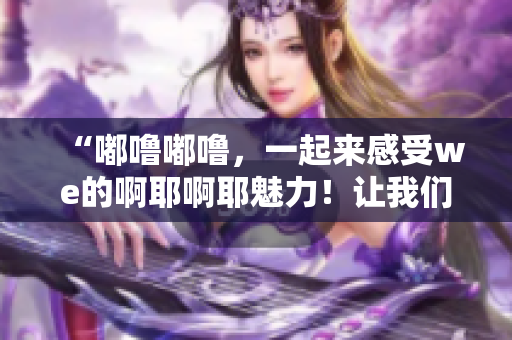 “嘟嚕嘟嚕，一起來感受we的啊耶啊耶魅力！讓我們一起探索吧！”
