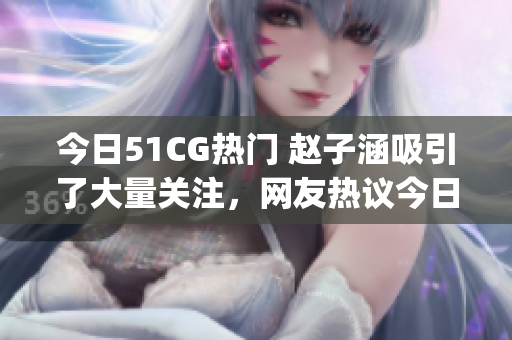 今日51CG熱門 趙子涵吸引了大量關(guān)注，網(wǎng)友熱議今日瓜事(1)