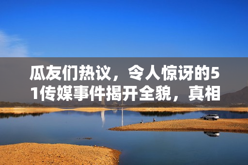 瓜友們熱議，令人驚訝的51傳媒事件揭開全貌，真相令人震驚！