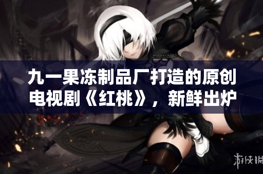 九一果凍制品廠打造的原創(chuàng)電視劇《紅桃》，新鮮出爐，敬請期待