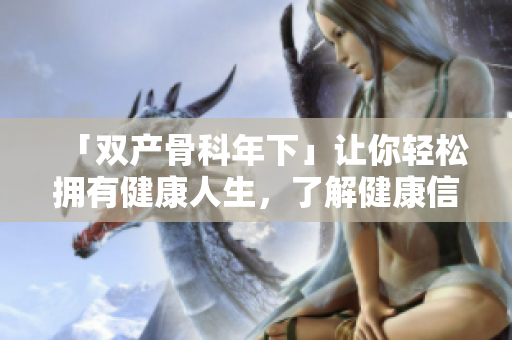 「雙產(chǎn)骨科年下」讓你輕松擁有健康人生，了解健康信息就靠這個！