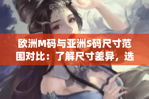 歐洲M碼與亞洲S碼尺寸范圍對比：了解尺寸差異，選擇合適尺碼。(1)