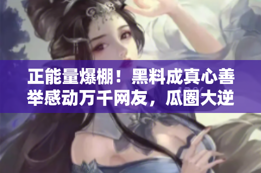 正能量爆棚！黑料成真心善舉感動萬千網(wǎng)友，瓜圈大逆轉(zhuǎn)！
