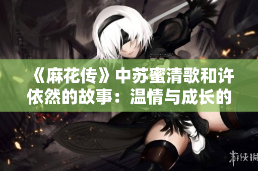 《麻花傳》中蘇蜜清歌和許依然的故事：溫情與成長(zhǎng)的交織》
