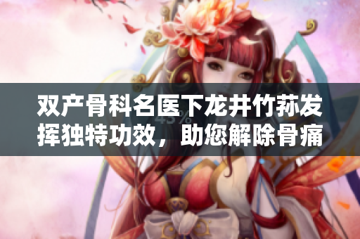 雙產(chǎn)骨科名醫(yī)下龍井竹蓀發(fā)揮獨(dú)特功效，助您解除骨痛！