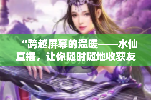 “跨越屏幕的溫暖——水仙直播，讓你隨時(shí)隨地收獲友情與熱情”