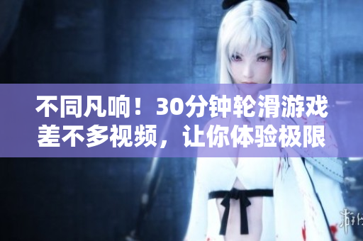 不同凡響！30分鐘輪滑游戲差不多視頻，讓你體驗極限挑戰(zhàn)