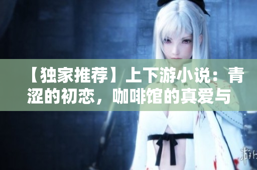 【獨(dú)家推薦】上下游小說：青澀的初戀，咖啡館的真愛與無盡欲望