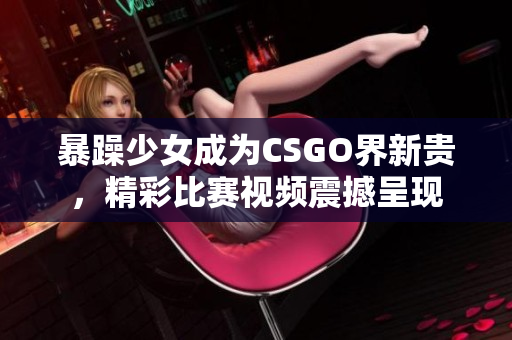 暴躁少女成為CSGO界新貴，精彩比賽視頻震撼呈現(xiàn)