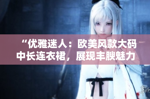 “優(yōu)雅迷人：歐美風款大碼中長連衣裙，展現(xiàn)豐腴魅力”