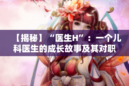 【揭秘】“醫(yī)生H”：一個(gè)兒科醫(yī)生的成長(zhǎng)故事及其對(duì)職業(yè)的追求