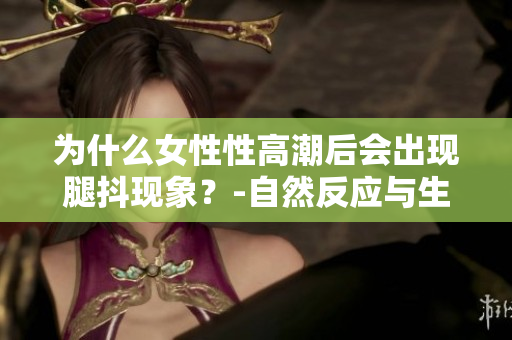 為什么女性性高潮后會(huì)出現(xiàn)腿抖現(xiàn)象？-自然反應(yīng)與生理原因的探究