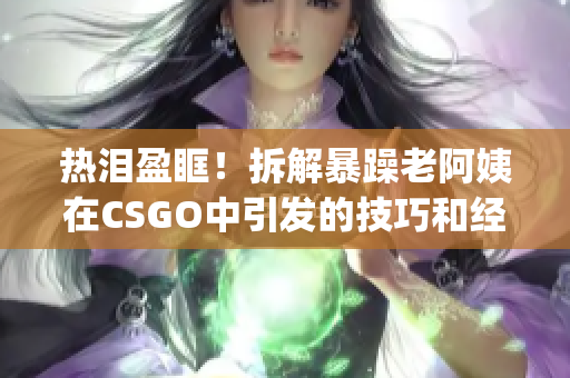 熱淚盈眶！拆解暴躁老阿姨在CSGO中引發(fā)的技巧和經(jīng)驗(yàn)分享(1)