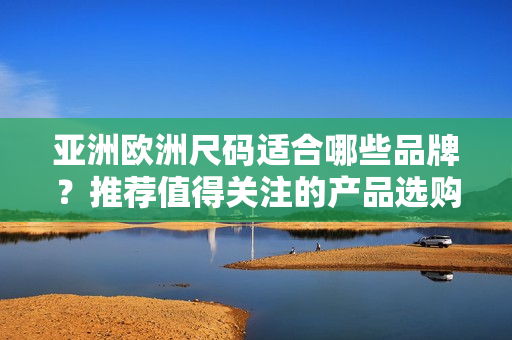 亞洲歐洲尺碼適合哪些品牌？推薦值得關(guān)注的產(chǎn)品選購指南
