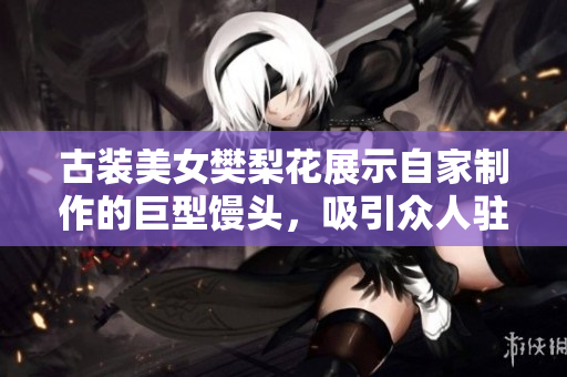 古裝美女樊梨花展示自家制作的巨型饅頭，吸引眾人駐足驚嘆
