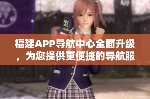 福建APP導(dǎo)航中心全面升級，為您提供更便捷的導(dǎo)航服務(wù)