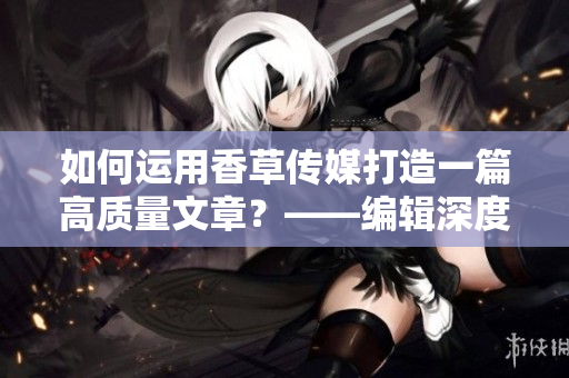 如何運用香草傳媒打造一篇高質(zhì)量文章？——編輯深度分析