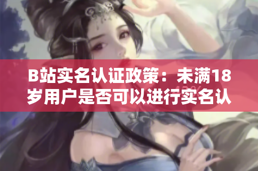 B站實(shí)名認(rèn)證政策：未滿18歲用戶是否可以進(jìn)行實(shí)名認(rèn)證？